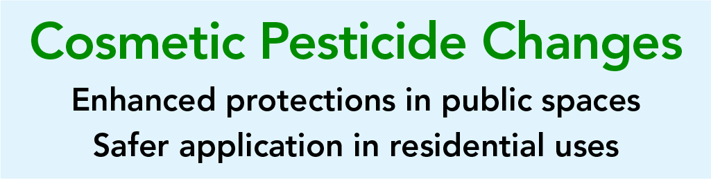 Cosmetic Pesticide Changes - Enhanced protections in public spaces - Safer application in residential uses